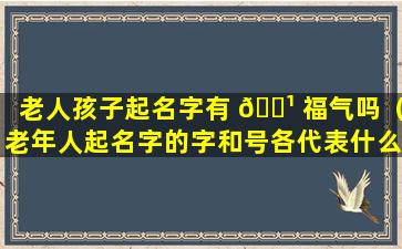 老人孩子起名字有 🌹 福气吗（老年人起名字的字和号各代表什么）